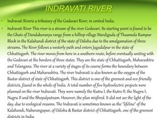 • Indravati Riveris a tributary of the Godavari River, in central India.
• Indravati River This river is a stream of the river Godavari. Its starting point is found to be
the Ghats of Dandakaranya range from a hilltop village Mardiguda of Thuamula Rampur
Block in the Kalahandi district of the state of Odisha due to the amalgamation of three
streams, The River follows a westerly path and enters Jagadalpur in the state of
Chhattisgarh. The river moves from here in a southern route, before eventually uniting with
the Godavari at the borders of three states. They are the state of Chhattisgarh, Maharashtra
and Telangana. The river at a variety of stages of its course forms the boundary between
Chhattisgarh and Maharashtra. The river Indravati is also known as the oxygen of the
Bastar district of state of Chhattisgarh. This district is one of the greenest and eco-friendly
districts, found in the whole of India. A total number of five hydroelectric projects were
planned on the river Indravati. They were namely the Kutru I, the Kutro II, the Nugru I,
Nugru II and the Bhopalpatnam. However, the plan misfired. It did not see the light of the
day, due to ecological reasons. The Indravati is sometimes known as the "lifeline" of the
Kalahandi, Nabarangapur, of Odisha & Bastar district of Chhattisgarh, one of the greenest
districts in India.
 