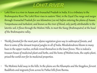 • Lohit River is a river in Assam and Arunachal Pradesh in India. It is a tributary to the
Brahmaputra River.The Lohit River rises in eastern Tibet, in the Zayal Chu range and surges
through Arunachal Pradesh for 200 kilometres (120 mi) before entering the plains of Assam.
Tempestuous and turbulent, and known as the river of blood, only partly attributable to the
lateritic soil, it flows through the Mishmi Hills, to meet the Siang (Brahmaputra) at the head
of the Brahmaputra valley.
• Thickly forested for the most part, alpine vegetation gives way to subtropical forests, and
then to some of the densest tropical jungles in all of India. Rhododendrons bloom in many
hues in the upper reaches, orchids reveal themselves in the lower froves. This is indeed a
treasure house of medicinal plant and herbs, and the home of Mishmi teeta, the coptis plant,
prized the world over for its medicinal properties.
• The Mishmis hold sway in the hills. In the plains are the Khamptis and the Singphos, fervent
Buddhists and migrants from across he Patkai hills from Burma.
 