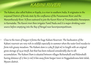 • The Kabani, also called Kabini or Kapila, is a river in southern India. It originates in the
wayanad District of Kerala state by the confluence of the Panamaram River and the
Mananthavady River. It flows eastward to join the Kaveri River at Tirumakudalu Narasipura
in Karnataka. The Kaveri river then irrigates Tamil Nadu and it is major drinking water
source before emptying into the Bay of Bengal near kaveripoompattinam.
• Close to the town of Sargur it forms the huge Kabani Reservoir. The backwaters of the
Kabani reservoir are very rich in wildlife especially in summer when the water level recedes to
form rich grassy meadows. The Kabani dam is 2,284 ft (696 m) in length with an original
gross storage of 19.52 tmcft, but that has been reduced considerably due to silt
accumulation. The Kabani Dam is situated between villages Bichanahalli and Bidarahalli
having distance of 17 km (11 mi) 6 km away from Sargur town in Heggadadevana kote taluk,
Mysore district.
 