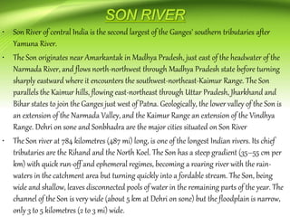 • Son River of central India is the second largest of the Ganges' southern tributaries after
Yamuna River.
• The Son originates near Amarkantak in Madhya Pradesh, just east of the headwater of the
Narmada River, and flows north-northwest through Madhya Pradesh state before turning
sharply eastward where it encounters the southwest-northeast-Kaimur Range. The Son
parallels the Kaimur hills, flowing east-northeast through Uttar Pradesh, Jharkhand and
Bihar states to join the Ganges just west of Patna. Geologically, the lower valley of the Son is
an extension of the Narmada Valley, and the Kaimur Range an extension of the Vindhya
Range. Dehri on sone and Sonbhadra are the major cities situated on Son River
• The Son river at 784 kilometres (487 mi) long, is one of the longest Indian rivers. Its chief
tributaries are the Rihand and the North Koel. The Son has a steep gradient (35–55 cm per
km) with quick run-off and ephemeral regimes, becoming a roaring river with the rain-
waters in the catchment area but turning quickly into a fordable stream. The Son, being
wide and shallow, leaves disconnected pools of water in the remaining parts of the year. The
channel of the Son is very wide (about 5 km at Dehri on sone) but the floodplain is narrow,
only 3 to 5 kilometres (2 to 3 mi) wide.
 