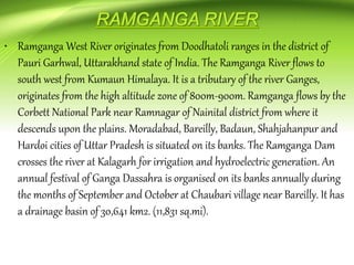 • Ramganga West River originates from Doodhatoli ranges in the district of
Pauri Garhwal, Uttarakhand state of India. The Ramganga River flows to
south west from Kumaun Himalaya. It is a tributary of the river Ganges,
originates from the high altitude zone of 800m-900m. Ramganga flows by the
Corbett National Park near Ramnagar of Nainital district from where it
descends upon the plains. Moradabad, Bareilly, Badaun, Shahjahanpur and
Hardoi cities of Uttar Pradesh is situated on its banks. The Ramganga Dam
crosses the river at Kalagarh for irrigation and hydroelectric generation. An
annual festival of Ganga Dassahra is organised on its banks annually during
the months of September and October at Chaubari village near Bareilly. It has
a drainage basin of 30,641 km2. (11,831 sq.mi).
 
