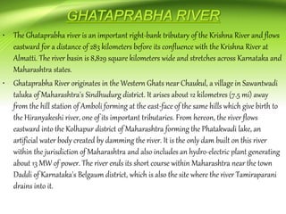 • The Ghataprabha river is an important right-bank tributary of the Krishna River and flows
eastward for a distance of 283 kilometers before its confluence with the Krishna River at
Almatti. The river basin is 8,829 square kilometers wide and stretches across Karnataka and
Maharashtra states.
• Ghataprabha River originates in the Western Ghats near Chaukul, a village in Sawantwadi
taluka of Maharashtra's Sindhudurg district. It arises about 12 kilometres (7.5 mi) away
from the hill station of Amboli forming at the east-face of the same hills which give birth to
the Hiranyakeshi river, one of its important tributaries. From hereon, the river flows
eastward into the Kolhapur district of Maharashtra forming the Phatakwadi lake, an
artificial water body created by damming the river. It is the only dam built on this river
within the jurisdiction of Maharashtra and also includes an hydro-electric plant generating
about 13 MW of power. The river ends its short course within Maharashtra near the town
Daddi of Karnataka's Belgaum district, which is also the site where the river Tamiraparani
drains into it.
 