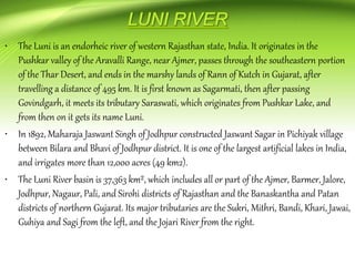 • The Luni is an endorheic river of western Rajasthan state, India. It originates in the
Pushkar valley of the Aravalli Range, near Ajmer, passes through the southeastern portion
of the Thar Desert, and ends in the marshy lands of Rann of Kutch in Gujarat, after
travelling a distance of 495 km. It is first known as Sagarmati, then after passing
Govindgarh, it meets its tributary Saraswati, which originates from Pushkar Lake, and
from then on it gets its name Luni.
• In 1892, Maharaja Jaswant Singh of Jodhpur constructed Jaswant Sagar in Pichiyak village
between Bilara and Bhavi of Jodhpur district. It is one of the largest artificial lakes in India,
and irrigates more than 12,000 acres (49 km2).
• The Luni River basin is 37,363 km², which includes all or part of the Ajmer, Barmer, Jalore,
Jodhpur, Nagaur, Pali, and Sirohi districts of Rajasthan and the Banaskantha and Patan
districts of northern Gujarat. Its major tributaries are the Sukri, Mithri, Bandi, Khari, Jawai,
Guhiya and Sagi from the left, and the Jojari River from the right.
 