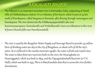 • The Arkavati is an important mountain river in Karnataka, India, originating at Nandi
Hills of Chikkaballapura district. It is a tributary of the Kaveri, which it joins at 34 km
south of Kanakapura, called Sangama in Kannada, after flowing through ramanagara and
Kanakapura. The river drains into the Chikkarayappanahalli Lake near
Kanivenarayanapura. Kumudavathi and Vrishabhavathi rivers are tributaries to this river.
It forms Chunchi falls near Haroshivanahalli.
• The river is used by the Bangalore Water Supply and Sewerage Board to provide 135 million
litres of drinking water per day to the city of Bengaluru, or about 20% of all the city's
water. As it is filtered in the nearby mountain aquifer, the water is fresh and crystal clear.
The water is taken from two reservoirs built on the river, the Hesaraghatta (or
Hesseraggatta), which was built in 1894, and the Tippagondanahalli Reservoir (or T G
Halli), which was built in 1933. There is Manchanabele dam that is across the river further
downstream.
 