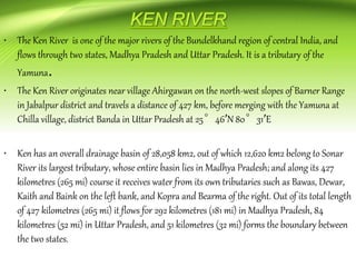• The Ken River is one of the major rivers of the Bundelkhand region of central India, and
flows through two states, Madhya Pradesh and Uttar Pradesh. It is a tributary of the
Yamuna.
• The Ken River originates near village Ahirgawan on the north-west slopes of Barner Range
in Jabalpur district and travels a distance of 427 km, before merging with the Yamuna at
Chilla village, district Banda in Uttar Pradesh at 25°46′N 80°31′E
• Ken has an overall drainage basin of 28,058 km2, out of which 12,620 km2 belong to Sonar
River its largest tributary, whose entire basin lies in Madhya Pradesh; and along its 427
kilometres (265 mi) course it receives water from its own tributaries such as Bawas, Dewar,
Kaith and Baink on the left bank, and Kopra and Bearma of the right. Out of its total length
of 427 kilometres (265 mi) it flows for 292 kilometres (181 mi) in Madhya Pradesh, 84
kilometres (52 mi) in Uttar Pradesh, and 51 kilometres (32 mi) forms the boundary between
the two states.
 