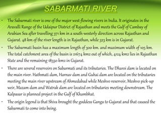 • The Sabarmati river is one of the major west-flowing rivers in India. It originates in the
Aravalli Range of the Udaipur District of Rajasthan and meets the Gulf of Cambay of
Arabian Sea after travelling 371 km in a south-westerly direction across Rajasthan and
Gujarat. 48 km of the river length is in Rajasthan, while 323 km is in Gujarat.
• The Sabarmati basin has a maximum length of 300 km. and maximum width of 105 km.
The total catchment area of the basin is 21674 km2 out of which, 4124 km2 lies in Rajasthan
State and the remaining 18550 km2 in Gujarat.
• There are several reservoirs on Sabarmati and its tributaries. The Dharoi dam is located on
the main river. Hathmati dam, Harnav dam and Guhai dam are located on the tributaries
meeting the main river upstream of Ahmedabad while Meshvo reservoir, Meshvo pick-up
weir, Mazam dam and Watrak dam are located on tributaries meeting downstream. The
Kalpasar is planned project in the Gulf of Khambhat.
• The origin legend is that Shiva brought the goddess Ganga to Gujarat and that caused the
Sabarmati to come into being.
 