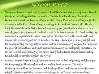 • The Noyyal River is a small river in Western Tamil Nadu, and a tributary of Kaveri River. It
rises from the Vellingiri hills in the Western Ghats in Tamil Nadu, very close to Kerala
border, and flows through many villages and the cities of Coimbatore and Tirupur, finally
draining into the Kaveri River at Noyyal, a village in Karur district named after the river
itself. The river's basin is 180 km (110 mi) long and 25 km (16 mi) wide and covers a total
area of 3,500 km2 (1,400 sq mi). Cultivated land in the basin amounts to 1,800 km2 (690 sq
mi) while the population density is 120 people per km² (311/mi²) in the countryside, and
1000 people per km² (2590/mi²) in the cities. The area is known for its scanty rainfall and
the development of the Noyyal River Tanks System to hold any overflow from the rains plus
the water of the Northeast and Southwest monsoon season was ecologically important. The
173 km (107 mi) long tributary of the Kaveri River]filled 32 tanks. These interconnecting
tanks held the water flowing from the Noyyal.
• A critical issue is the pollution of the rivers Noyyal and Nallaru originating and flowing in
the Kongu region. The river flows with natural antibiotic minerals. The entire
Orathuppalayam Dam has become a tank holding effluent and releases water after every
rainfall, effectively polluting the down river villages in the Tirupur and Karur district.
 