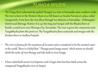• The Tunga River (alternatively spelled Thunga) is a river in Karnataka state, southern India.
The river is born in the Western Ghats on a hill known as Varaha Parvata at a place called
Gangamoola. From here, the river flows through two districts in Karnataka - Chikmagalur
District and Shimoga District. It is 147 km long and merges with the Bhadra River at
Koodli, a small town near Shimoga City, Karnataka. The river is given the compound name
Tungabhadra from this point on. The Tungabhadra flows eastwards and merges with the
Krishna River in Andhra Pradesh.
• The river is famous for the sweetness of its water and is considered to be the sweetest water
in the world. There is a belief that " Thunga pana Ganga snana" which means we should
drink the water of river thunga and take bath in river Ganga.
• It has a dam built across it at Gajanur, and a larger dam has been built across the
compound Tungabhadra river at Hospet.
 