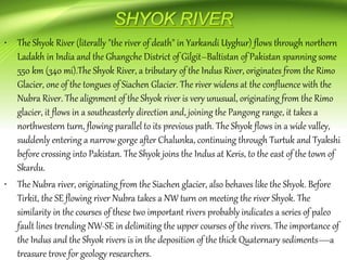 • The Shyok River (literally "the river of death" in Yarkandi Uyghur) flows through northern
Ladakh in India and the Ghangche District of Gilgit–Baltistan of Pakistan spanning some
550 km (340 mi).The Shyok River, a tributary of the Indus River, originates from the Rimo
Glacier, one of the tongues of Siachen Glacier. The river widens at the confluence with the
Nubra River. The alignment of the Shyok river is very unusual, originating from the Rimo
glacier, it flows in a southeasterly direction and, joining the Pangong range, it takes a
northwestern turn, flowing parallel to its previous path. The Shyok flows in a wide valley,
suddenly entering a narrow gorge after Chalunka, continuing through Turtuk and Tyakshi
before crossing into Pakistan. The Shyok joins the Indus at Keris, to the east of the town of
Skardu.
• The Nubra river, originating from the Siachen glacier, also behaves like the Shyok. Before
Tirkit, the SE flowing river Nubra takes a NW turn on meeting the river Shyok. The
similarity in the courses of these two important rivers probably indicates a series of paleo
fault lines trending NW-SE in delimiting the upper courses of the rivers. The importance of
the Indus and the Shyok rivers is in the deposition of the thick Quaternary sediments—a
treasure trove for geology researchers.
 