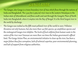 • The Ganges, also Ganga is a trans-boundary river of Asia which flows through the nations of
India and Bangladesh. The 2,525 km (1,569 mi) river rises in the western Himalayas in the
Indian state of Uttarakhand, and flows south and east through the Gangetic Plain of North
India into Bangladesh, where it empties into the Bay of Bengal. It is the third largest river in
the world by discharge.
• The Ganges was ranked as the fifth most polluted river of the world in 2007. Pollution
threatens not only humans, but also more than 140 fish species, 90 amphibian species and
the endangered Ganges river dolphin. The levels of fecal coliform from human waste in the
waters of the river near Varanasi are more than 100 times the Indian government's official
limit. The Ganga Action Plan, an environmental initiative to clean up the river, has been a
major failure thus faro corruption, lack of technical expertise, poor environmental planning,
and lack of support from religious authorities.
 