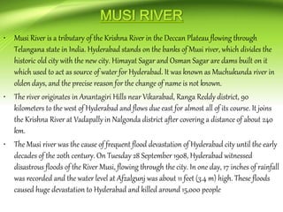 • Musi River is a tributary of the Krishna River in the Deccan Plateau flowing through
Telangana state in India. Hyderabad stands on the banks of Musi river, which divides the
historic old city with the new city. Himayat Sagar and Osman Sagar are dams built on it
which used to act as source of water for Hyderabad. It was known as Muchukunda river in
olden days, and the precise reason for the change of name is not known.
• The river originates in Anantagiri Hills near Vikarabad, Ranga Reddy district, 90
kilometers to the west of Hyderabad and flows due east for almost all of its course. It joins
the Krishna River at Vadapally in Nalgonda district after covering a distance of about 240
km.
• The Musi river was the cause of frequent flood devastation of Hyderabad city until the early
decades of the 20th century. On Tuesday 28 September 1908, Hyderabad witnessed
disastrous floods of the River Musi, flowing through the city. In one day, 17 inches of rainfall
was recorded and the water level at Afzalgunj was about 11 feet (3.4 m) high. These floods
caused huge devastation to Hyderabad and killed around 15,000 people
 