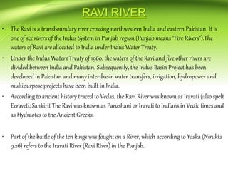 • The Ravi is a transboundary river crossing northwestern India and eastern Pakistan. It is
one of six rivers of the Indus System in Punjab region (Punjab means "Five Rivers").The
waters of Ravi are allocated to India under Indus Water Treaty.
• Under the Indus Waters Treaty of 1960, the waters of the Ravi and five other rivers are
divided between India and Pakistan. Subsequently, the Indus Basin Project has been
developed in Pakistan and many inter-basin water transfers, irrigation, hydropower and
multipurpose projects have been built in India.
• According to ancient history traced to Vedas, the Ravi River was known as Iravati (also spelt
Eeraveti; Sankirit The Ravi was known as Parushani or Iravati to Indians in Vedic times and
as Hydraotes to the Ancient Greeks.
• Part of the battle of the ten kings was fought on a River, which according to Yaska (Nirukta
9.26) refers to the Iravati River (Ravi River) in the Punjab.
 