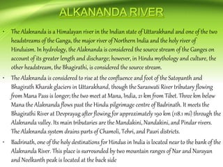 • The Alaknanda is a Himalayan river in the Indian state of Uttarakhand and one of the two
headstreams of the Ganga, the major river of Northern India and the holy river of
Hinduism. In hydrology, the Alaknanda is considered the source stream of the Ganges on
account of its greater length and discharge; however, in Hindu mythology and culture, the
other headstream, the Bhagirathi, is considered the source stream.
• The Alaknanda is considered to rise at the confluence and foot of the Satopanth and
Bhagirath Kharak glaciers in Uttarakhand, though the Saraswati River tributary flowing
from Mana Pass is longer; the two meet at Mana, India, 21 km from Tibet. Three km below
Mana the Alaknanda flows past the Hindu pilgrimage centre of Badrinath. It meets the
Bhagirathi River at Devprayag after flowing for approximately 190 km (118.1 mi) through the
Alaknanda valley. Its main tributaries are the Mandakini, Nandakini, and Pindar rivers.
The Alaknanda system drains parts of Chamoli, Tehri, and Pauri districts.
• Badrinath, one of the holy destinations for Hindus in India is located near to the bank of the
Alaknanda River. This place is surrounded by two mountain ranges of Nar and Narayan
and Neelkanth peak is located at the back side
 