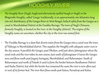 • The Hooghly River (Hugli; Anglicized alternatively spelled Hoogli or Hugli) or the
Bhāgirathi-Hooghly, called 'Ganga' traditionally, is an approximately 260-kilometre-long
(160 mi) distributary of the Ganges River in West Bengal, India.It splits from the Ganges as a
canal in Murshidabad District at the Farakka Barrage. The town of Hugli-Chinsura,
formerly Hooghly, is located on the river, in the Hooghly (district). The origins of the
Hooghly name are uncertain, whether the city or the river was named first.
• The Farakka Barrage is a dam that diverts water from the Ganges into a canal near the town
of Tildanga in Murshidabad district. This supplies the Hooghly with adequate water even in
the dry season. It parallels the Ganges, past Dhulian, until just above Jahangirpur where the
canal ends and the river takes its own course. Just south of Jahangirpur it leaves the Ganges
area and flows south past Jiaganj Azimganj, Murshidabad, and Baharampur. South of
Baharampur and north of Palashi it used to form the border between Bardhaman District
and Nadia District, but while the border has remained the same the river is now often east
or west of its former bed. The river then flows south past Katwa, Navadwip and Kalna.
 