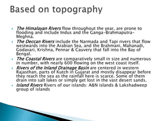  The Himalayan Rivers flow throughout the year, are prone to
flooding and include Indus and the Ganga-Brahmaputra-
Meghna.
 The Deccan Rivers include the Narmada and Tapi rivers that flow
westwards into the Arabian Sea, and the Brahmani, Mahanadi,
Godavari, Krishna, Pennar & Cauvery that fall into the Bay of
Bengal.
 The Coastal Rivers are comparatively small in size and numerous
in number, with nearly 600 flowing on the west coast itself.
 Rivers of the Inland Drainage Basin are centered in western
Rajasthan, parts of Kutch in Gujarat and mostly disappear before
they reach the sea as the rainfall here is scarce. Some of them
drain into salt lakes or simply get lost in the vast desert sands.
 Island Rivers Rivers of our islands: A&N islands & Lakshadweep
group of islands
 