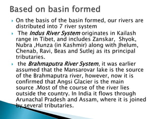  On the basis of the basin formed, our rivers are
distributed into 7 river system
 The Indus River System originates in Kailash
range in Tibet, and includes Zanskar, Shyok,
Nubra ,Hunza (in Kashmir) along with Jhelum,
Chenab, Ravi, Beas and Sutlej as its principal
tributaries.
 the Brahmaputra River System, it was earlier
assumed that the Mansarovar lake is the source
of the Brahmaputra river, however, now it is
confirmed that Angsi Glacier is the main
source .Most of the course of the river lies
outside the country. In India it flows through
Arunachal Pradesh and Assam, where it is joined
by several tributaries.
 