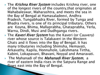  The Krishna River System includes Krishna river, one
of the longest rivers of the country,that originates at
Mahabaleswar, Maharashtra, and meets the sea in
the Bay of Bengal at Hamasaladeevi, Andhra
Pradesh. Tungabhadra River, formed by Tunga and
Bhadra rivers, is one of its principal tributary. Others
are Koyna, Bhima, Mallaprabha, Ghataprabha, Yerla,
Warna, Dindi, Musi and Dudhganga rivers.
 The Kaveri River System has the Kaveri (or Cauvery)
river whose source is Talakaveri in the Western
Ghats and it flows into the Bay of Bengal. It has
many tributaries including Shimsha, Hemavati,
Arkavathy, Kapila, Honnuhole, Lakshmana Tirtha,
Kabini, Lokapavani, Bhavani, Noyyal and Amaravati.
 The Mahanadi of the Mahanadi River System, a
river of eastern India rises in the Satpura Range and
flows east into the Bay of Bengal.
 