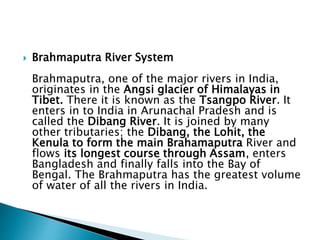  Brahmaputra River System
Brahmaputra, one of the major rivers in India,
originates in the Angsi glacier of Himalayas in
Tibet. There it is known as the Tsangpo River. It
enters in to India in Arunachal Pradesh and is
called the Dibang River. It is joined by many
other tributaries; the Dibang, the Lohit, the
Kenula to form the main Brahamaputra River and
flows its longest course through Assam, enters
Bangladesh and finally falls into the Bay of
Bengal. The Brahmaputra has the greatest volume
of water of all the rivers in India.
 