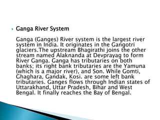  Ganga River System
Ganga (Ganges) River system is the largest river
system in India. It originates in the Gangotri
glaciers.The upstream Bhagirathi joins the other
stream named Alaknanda at Devprayag to form
River Ganga. Ganga has tributaries on both
banks; its right bank tributaries are the Yamuna
(which is a major river), and Son. While Gomti,
Ghaghara, Gandak, Kosi. are some left bank
tributaries. Ganges flows through Indian states of
Uttarakhand, Uttar Pradesh, Bihar and West
Bengal. It finally reaches the Bay of Bengal.
 