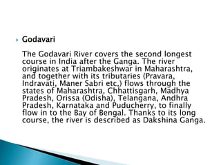  Godavari
The Godavari River covers the second longest
course in India after the Ganga. The river
originates at Triambakeshwar in Maharashtra,
and together with its tributaries (Pravara,
Indravati, Maner Sabri etc,) flows through the
states of Maharashtra, Chhattisgarh, Madhya
Pradesh, Orissa (Odisha), Telangana, Andhra
Pradesh, Karnataka and Puducherry, to finally
flow in to the Bay of Bengal. Thanks to its long
course, the river is described as Dakshina Ganga.
 
