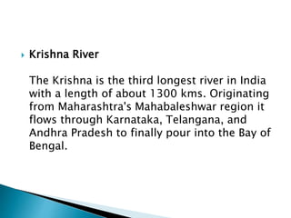  Krishna River
The Krishna is the third longest river in India
with a length of about 1300 kms. Originating
from Maharashtra's Mahabaleshwar region it
flows through Karnataka, Telangana, and
Andhra Pradesh to finally pour into the Bay of
Bengal.
 
