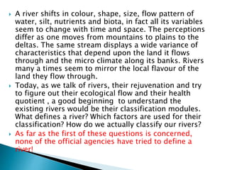  A river shifts in colour, shape, size, flow pattern of
water, silt, nutrients and biota, in fact all its variables
seem to change with time and space. The perceptions
differ as one moves from mountains to plains to the
deltas. The same stream displays a wide variance of
characteristics that depend upon the land it flows
through and the micro climate along its banks. Rivers
many a times seem to mirror the local flavour of the
land they flow through.
 Today, as we talk of rivers, their rejuvenation and try
to figure out their ecological flow and their health
quotient , a good beginning to understand the
existing rivers would be their classification modules.
What defines a river? Which factors are used for their
classification? How do we actually classify our rivers?
 As far as the first of these questions is concerned,
none of the official agencies have tried to define a
river!
 