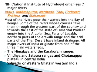 NIH (National Institute of Hydrology) organises 7
major rivers
Indus, Brahmaputra, Narmada, Tapi, Godavari,
Krishna and Mahanadi
Most of the rivers pour their waters into the Bay of
Bengal. Some of the rivers whose courses take
them through the western part of the country and
towards the east of the state of Himachal Pradesh
empty into the Arabian Sea. Parts of Ladakh,
northern parts of the Aravalli range and the arid
parts of the Thar Desert have inland drainage. All
major rivers of India originate from one of the
three main watersheds.
 The Himalaya and the Karakoram ranges
 Vindhya and Satpura ranges and Chotanagpur
plateau in central India
 Sahyadri or Western Ghats in western India
 