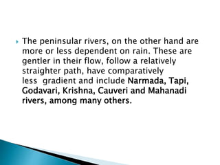 The peninsular rivers, on the other hand are
more or less dependent on rain. These are
gentler in their flow, follow a relatively
straighter path, have comparatively
less gradient and include Narmada, Tapi,
Godavari, Krishna, Cauveri and Mahanadi
rivers, among many others.
 