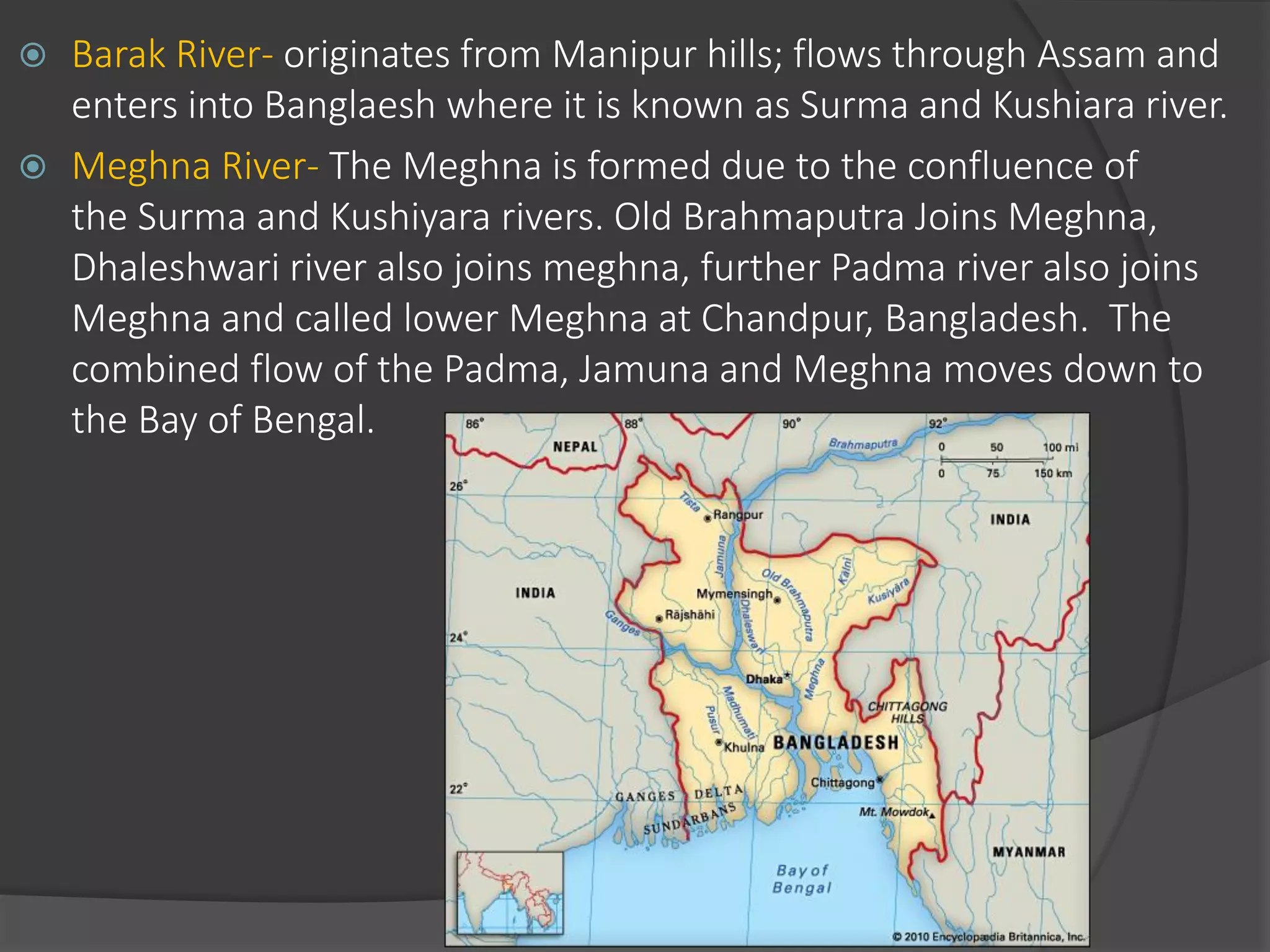  Barak River- originates from Manipur hills; flows through Assam and
enters into Banglaesh where it is known as Surma and Kushiara river.
 Meghna River- The Meghna is formed due to the confluence of
the Surma and Kushiyara rivers. Old Brahmaputra Joins Meghna,
Dhaleshwari river also joins meghna, further Padma river also joins
Meghna and called lower Meghna at Chandpur, Bangladesh. The
combined flow of the Padma, Jamuna and Meghna moves down to
the Bay of Bengal.
 