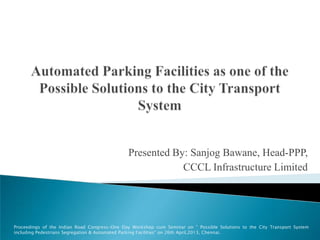 Presented By: Sanjog Bawane, Head-PPP,
CCCL Infrastructure Limited
Proceedings of the Indian Road Congress-One Day Workshop cum Seminar on " Possible Solutions to the City Transport System
including Pedestrians Segregation & Automated Parking Facilities" on 26th April,2013, Chennai.
 