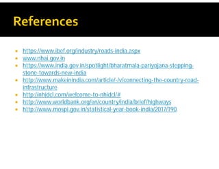  https://www.ibef.org/industry/roads-india.aspx
 www.nhai.gov.in
 https://www.india.gov.in/spotlight/bharatmala-pariyojana-stepping-
stone-towards-new-india
 http://www.makeinindia.com/article/-/v/connecting-the-country-road-
infrastructure
 http://nhidcl.com/welcome-to-nhidcl/#
 http://www.worldbank.org/en/country/india/brief/highways
 http://www.mospi.gov.in/statistical-year-book-india/2017/190
 