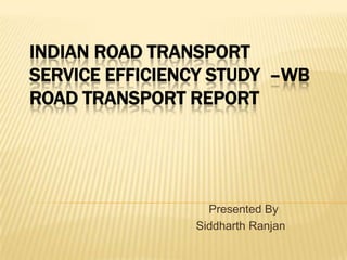 INDIAN ROAD TRANSPORT
SERVICE EFFICIENCY STUDY –WB
ROAD TRANSPORT REPORT

Presented By
Siddharth Ranjan

 