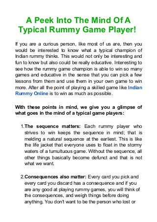 A Peek Into The Mind Of A
Typical Rummy Game Player!
If you are a curious person, like most of us are, then you
would be interested to know what a typical champion of
Indian rummy thinks. This would not only be interesting and
fun to know but also could be really educative. Interesting to
see how the rummy game champion is able to win so many
games and educative in the sense that you can pick a few
lessons from them and use them in your own game to win
more. After all the point of playing a skilled game like Indian
Rummy Online is to win as much as possible.
With these points in mind, we give you a glimpse of
what goes in the mind of a typical game players:
1.The sequence matters: Each rummy player who
strives to win keeps the sequence in mind; that is
melding a natural sequence at the earliest. This is like
the life jacket that everyone uses to float in the stormy
waters of a tumultuous game. Without the sequence, all
other things basically become defunct and that is not
what we want.
2.Consequences also matter: Every card you pick and
every card you discard has a consequence and if you
are any good at playing rummy games, you will think of
the consequences, and weigh things before doing
anything. You don't want to be the person who lost or
 