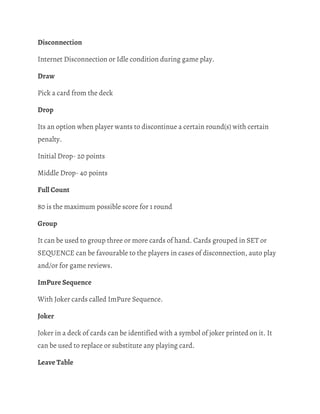 Disconnection 
Internet Disconnection or Idle condition during game play. 
Draw 
Pick a card from the deck 
Drop 
Its an option when player wants to discontinue a certain round(s) with certain 
penalty. 
Initial Drop- 20 points 
Middle Drop- 40 points 
Full Count 
80 is the maximum possible score for 1 round 
Group 
It can be used to group three or more cards of hand. Cards grouped in SET or 
SEQUENCE can be favourable to the players in cases of disconnection, auto play 
and/or for game reviews. 
ImPure Sequence 
With Joker cards called ImPure Sequence. 
Joker 
Joker in a deck of cards can be identified with a symbol of joker printed on it. It 
can be used to replace or substitute any playing card. 
Leave Table 
 