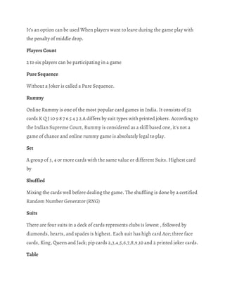 It’s an option can be used When players want to leave during the game play with 
the penalty of middle drop. 
Players Count 
2 to six players can be participating in a game 
Pure Sequence 
Without a Joker is called a Pure Sequence. 
Rummy 
Online Rummy is one of the most popular card games in India. It consists of 52 
cards K Q J 10 9 8 7 6 5 4 3 2 A differs by suit types with printed jokers. According to 
the Indian Supreme Court, Rummy is considered as a skill based one, it's not a 
game of chance and online rummy game is absolutely legal to play. 
Set 
A group of 3, 4 or more cards with the same value or different Suits. Highest card 
by 
Shuffled 
Mixing the cards well before dealing the game. The shuffling is done by a certified 
Random Number Generator (RNG) 
Suits 
There are four suits in a deck of cards represents clubs is lowest , followed by 
diamonds, hearts, and spades is highest. Each suit has high card Ace; three face 
cards, King, Queen and Jack; pip cards 2,3,4,5,6,7,8,9,10 and 2 printed joker cards. 
Table 
 
