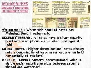 WATER MARK : White side panel of notes has
  Mahatma Gandhi watermark.
SECURITY THREAD : All notes have a silver security
  band with inscriptions visible when held against
  light.
LATENT IMAGE : Higher denominational notes display
  note's denominational value in numerals when held
  horizontally at eye level.
MICROLETTERING : Numeral denominational value is
  visible under magnifying glass between security
  thread and watermark.
 