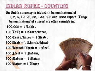 In India currency is issued in denominations of
  1, 2, 5, 10, 20, 50, 100, 500 and 1000 rupees. Large
  denominations of rupees are often counted in:
100,000 = 1 Lakh ,
100 Lakh = 1 Crore/karor,
100 Crore/karor = 1 Arab ,
100 Arab = 1 Kharab/khrab,
100 Kharab/khrab = 1 Neel,
100 Neel = 1 Padam,
100 Padam = 1 Rajam,
100 Rajam = 1 Uroos
 