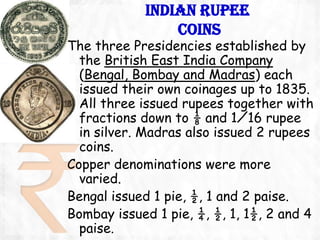 INDIAN RUPEE
                COINS
The three Presidencies established by
  the British East India Company
  (Bengal, Bombay and Madras) each
  issued their own coinages up to 1835.
  All three issued rupees together with
  fractions down to ⅛ and 1⁄16 rupee
  in silver. Madras also issued 2 rupees
  coins.
Copper denominations were more
  varied.
Bengal issued 1 pie, ½, 1 and 2 paise.
Bombay issued 1 pie, ¼, ½, 1, 1½, 2 and 4
  paise.
 