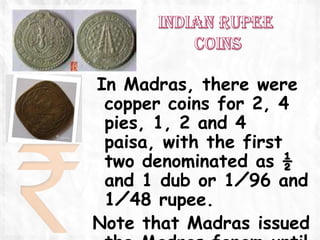 In Madras, there were
 copper coins for 2, 4
 pies, 1, 2 and 4
 paisa, with the first
 two denominated as ½
 and 1 dub or 1⁄96 and
 1⁄48 rupee.
Note that Madras issued
 