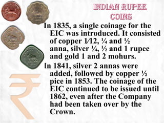 In 1835, a single coinage for the
  EIC was introduced. It consisted
  of copper 1⁄12, ¼ and ½
  anna, silver ¼, ½ and 1 rupee
  and gold 1 and 2 mohurs.
In 1841, silver 2 annas were
  added, followed by copper ½
  pice in 1853. The coinage of the
  EIC continued to be issued until
  1862, even after the Company
  had been taken over by the
  Crown.
 