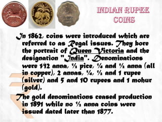 In 1862, coins were introduced which are
 referred to as Regal issues. They bore
 the portrait of Queen Victoria and the
 designation "India". Denominations
 were 1⁄12 anna, ½ pice, ¼ and ½ anna (all
 in copper), 2 annas, ¼, ½ and 1 rupee
 (silver) and 5 and 10 rupees and 1 mohur
 (gold).
The gold denominations ceased production
 in 1891 while no ½ anna coins were
 issued dated later than 1877.
 