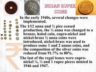In the early 1940s, several changes were
  implemented.
The 1⁄12 anna and ½ pice ceased
  production, the ¼ anna was changed to a
  bronze, holed coin, cupro-nickel and
  nickel-brass ½ anna coins were
  introduced, nickel-brass was used to
  produce some 1 and 2 annas coins, and
  the composition of the silver coins was
  reduced from 91.7% to 80%.
The last of the regal issues were cupro-
  nickel ¼, ½ and 1 rupee pieces minted in
  1946 and 1947.
 