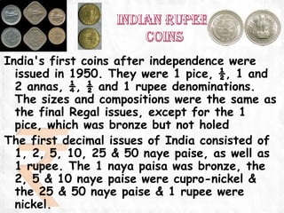 India's first coins after independence were
  issued in 1950. They were 1 pice, ½, 1 and
  2 annas, ¼, ½ and 1 rupee denominations.
  The sizes and compositions were the same as
  the final Regal issues, except for the 1
  pice, which was bronze but not holed
The first decimal issues of India consisted of
  1, 2, 5, 10, 25 & 50 naye paise, as well as
  1 rupee. The 1 naya paisa was bronze, the
  2, 5 & 10 naye paise were cupro-nickel &
  the 25 & 50 naye paise & 1 rupee were
  nickel.
 