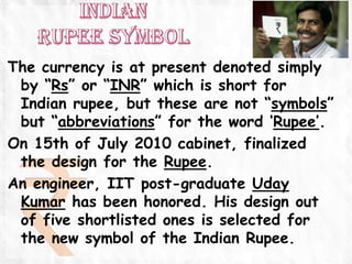 The currency is at present denoted simply
 by “Rs” or “INR” which is short for
 Indian rupee, but these are not “symbols”
 but “abbreviations” for the word „Rupee‟.
On 15th of July 2010 cabinet, finalized
 the design for the Rupee.
An engineer, IIT post-graduate Uday
 Kumar has been honored. His design out
 of five shortlisted ones is selected for
 the new symbol of the Indian Rupee.
 