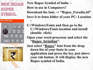 New Rupee Symbol of India -
How to use in Computers?
Download the font. -> ”Rupee_Foradia.ttf”
Save it to fonts folder of your PC: Location
  :
C:/Windows/Fonts and then go to the
  C:/Windows/Fonts location and install
  (double click)
Open your word processor and select the
  “Rupee_forindian”.
Just select “Rupee” font from the drop
  down list of your fonts in your
  application and press the key just above
  your tab button. It will display the new
  Rupee symbol of India.
 