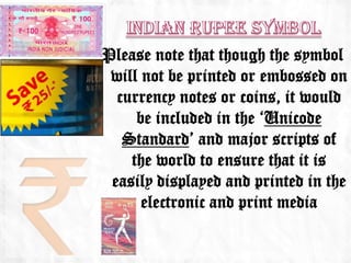 Please note that though the symbol
 will not be printed or embossed on
  currency notes or coins, it would
     be included in the ‘Unicode
   Standard’ and major scripts of
    the world to ensure that it is
 easily displayed and printed in the
      electronic and print media
 