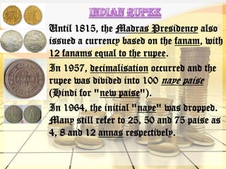 Until 1815, the Madras Presidency also
issued a currency based on the fanam, with
12 fanams equal to the rupee.
In 1957, decimalisation occurred and the
rupee was divided into 100 naye paise
(Hindi for "new paise").
In 1964, the initial "naye" was dropped.
Many still refer to 25, 50 and 75 paise as
4, 8 and 12 annas respectively.
 