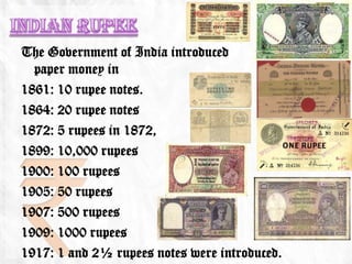 The Government of India introduced           its first
  paper money in
1861: 10 rupee notes.
1864: 20 rupee notes
1872: 5 rupees in 1872,
1899: 10,000 rupees
1900: 100 rupees
1905: 50 rupees
1907: 500 rupees
1909: 1000 rupees
1917: 1 and 2½ rupees notes were introduced.
 