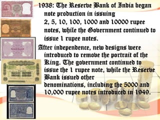 1938: The Reserve Bank of India began
  note production in issuing
  2, 5, 10, 100, 1000 and 10000 rupee
  notes, while the Government continued to
  issue 1 rupee notes.
After independence, new designs were
  introduced to remove the portrait of the
  King. The government continued to
  issue the 1 rupee note, while the Reserve
  Bank issued other
  denominations, including the 5000 and
  10,000 rupee notes introduced in 1949.
 