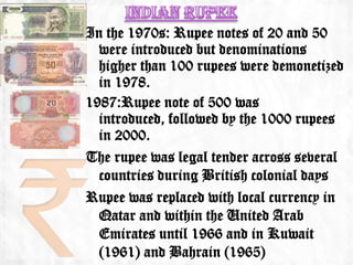 In the 1970s: Rupee notes of 20 and 50
  were introduced but denominations
  higher than 100 rupees were demonetized
  in 1978.
1987:Rupee note of 500 was
  introduced, followed by the 1000 rupees
  in 2000.
The rupee was legal tender across several
  countries during British colonial days
Rupee was replaced with local currency in
  Qatar and within the United Arab
  Emirates until 1966 and in Kuwait
  (1961) and Bahrain (1965)
 